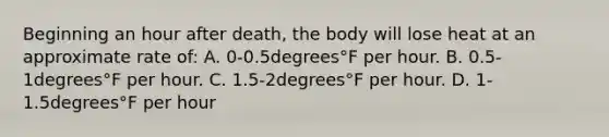 Beginning an hour after​ death, the body will lose heat at an approximate rate​ of: A. 0-0.5degrees°F per hour. B. 0.5-1degrees°F per hour. C. ​1.5-2degrees°F per hour. D. 1-1.5degrees°F per hour