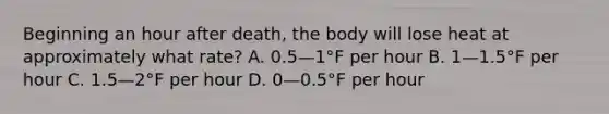 Beginning an hour after death, the body will lose heat at approximately what rate? A. 0.5—1°F per hour B. 1—1.5°F per hour C. 1.5—2°F per hour D. 0—0.5°F per hour