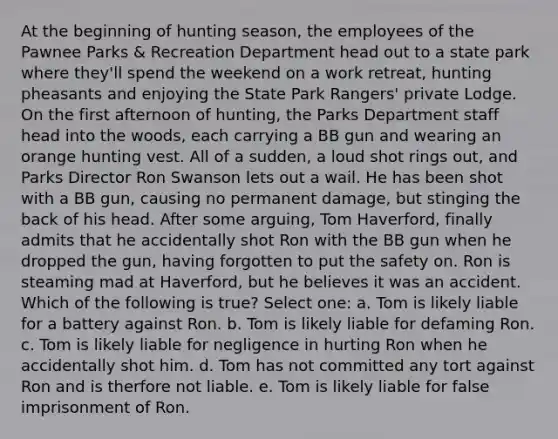 At the beginning of hunting season, the employees of the Pawnee Parks & Recreation Department head out to a state park where they'll spend the weekend on a work retreat, hunting pheasants and enjoying the State Park Rangers' private Lodge. On the first afternoon of hunting, the Parks Department staff head into the woods, each carrying a BB gun and wearing an orange hunting vest. All of a sudden, a loud shot rings out, and Parks Director Ron Swanson lets out a wail. He has been shot with a BB gun, causing no permanent damage, but stinging the back of his head. After some arguing, Tom Haverford, finally admits that he accidentally shot Ron with the BB gun when he dropped the gun, having forgotten to put the safety on. Ron is steaming mad at Haverford, but he believes it was an accident. Which of the following is true? Select one: a. Tom is likely liable for a battery against Ron. b. Tom is likely liable for defaming Ron. c. Tom is likely liable for negligence in hurting Ron when he accidentally shot him. d. Tom has not committed any tort against Ron and is therfore not liable. e. Tom is likely liable for false imprisonment of Ron.