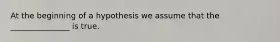 At the beginning of a hypothesis we assume that the _______________ is true.