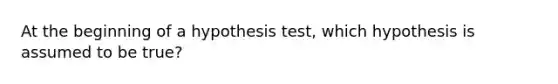 At the beginning of a hypothesis test, which hypothesis is assumed to be true?