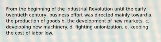 From the beginning of the Industrial Revolution until the early twentieth century, business effort was directed mainly toward a. the production of goods b. the development of new markets. c. developing new machinery. d. fighting unionization. e. keeping the cost of labor low.