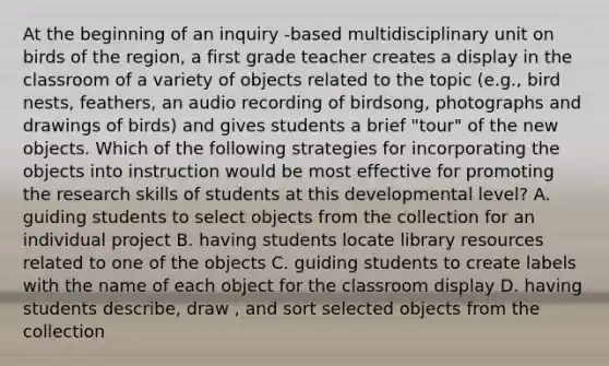 At the beginning of an inquiry -based multidisciplinary unit on birds of the region, a first grade teacher creates a display in the classroom of a variety of objects related to the topic (e.g., bird nests, feathers, an audio recording of birdsong, photographs and drawings of birds) and gives students a brief "tour" of the new objects. Which of the following strategies for incorporating the objects into instruction would be most effective for promoting the research skills of students at this developmental level? A. guiding students to select objects from the collection for an individual project B. having students locate library resources related to one of the objects C. guiding students to create labels with the name of each object for the classroom display D. having students describe, draw , and sort selected objects from the collection