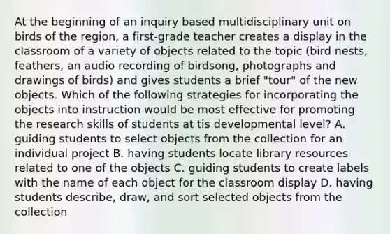 At the beginning of an inquiry based multidisciplinary unit on birds of the region, a first-grade teacher creates a display in the classroom of a variety of objects related to the topic (bird nests, feathers, an audio recording of birdsong, photographs and drawings of birds) and gives students a brief "tour" of the new objects. Which of the following strategies for incorporating the objects into instruction would be most effective for promoting the research skills of students at tis developmental level? A. guiding students to select objects from the collection for an individual project B. having students locate library resources related to one of the objects C. guiding students to create labels with the name of each object for the classroom display D. having students describe, draw, and sort selected objects from the collection