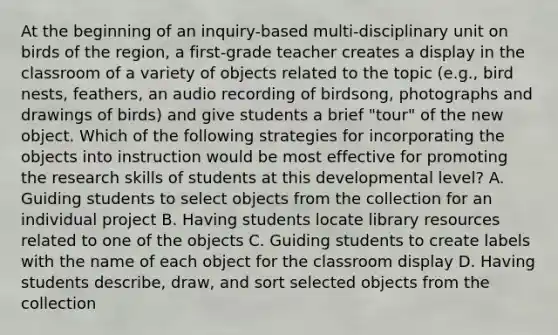 At the beginning of an inquiry-based multi-disciplinary unit on birds of the region, a first-grade teacher creates a display in the classroom of a variety of objects related to the topic (e.g., bird nests, feathers, an audio recording of birdsong, photographs and drawings of birds) and give students a brief "tour" of the new object. Which of the following strategies for incorporating the objects into instruction would be most effective for promoting the research skills of students at this developmental level? A. Guiding students to select objects from the collection for an individual project B. Having students locate library resources related to one of the objects C. Guiding students to create labels with the name of each object for the classroom display D. Having students describe, draw, and sort selected objects from the collection