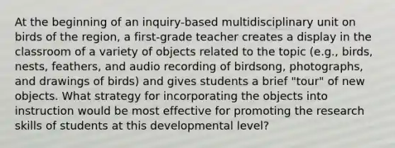 At the beginning of an inquiry-based multidisciplinary unit on birds of the region, a first-grade teacher creates a display in the classroom of a variety of objects related to the topic (e.g., birds, nests, feathers, and audio recording of birdsong, photographs, and drawings of birds) and gives students a brief "tour" of new objects. What strategy for incorporating the objects into instruction would be most effective for promoting the research skills of students at this developmental level?