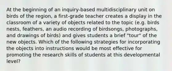 At the beginning of an inquiry-based multidisciplinary unit on birds of the region, a first-grade teacher creates a display in the classroom of a variety of objects related to the topic (e.g. birds nests, feathers, an audio recording of birdsongs, photographs, and drawings of birds) and gives students a brief "tour" of the new objects. Which of the following strategies for incorporating the objects into instructions would be most effective for promoting the research skills of students at this developmental level?