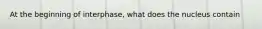 At the beginning of interphase, what does the nucleus contain