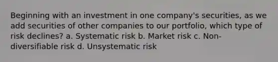 Beginning with an investment in one company's securities, as we add securities of other companies to our portfolio, which type of risk declines? a. Systematic risk b. Market risk c. Non-diversifiable risk d. Unsystematic risk