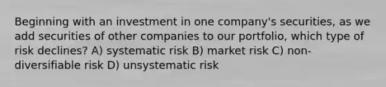 Beginning with an investment in one company's securities, as we add securities of other companies to our portfolio, which type of risk declines? A) systematic risk B) market risk C) non-diversifiable risk D) unsystematic risk