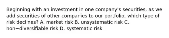 Beginning with an investment in one​ company's securities, as we add securities of other companies to our​ portfolio, which type of risk​ declines? A. market risk B. unsystematic risk C. non−diversifiable risk D. systematic risk