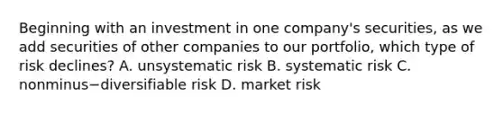 Beginning with an investment in one​ company's securities, as we add securities of other companies to our​ portfolio, which type of risk​ declines? A. unsystematic risk B. systematic risk C. nonminus−diversifiable risk D. market risk