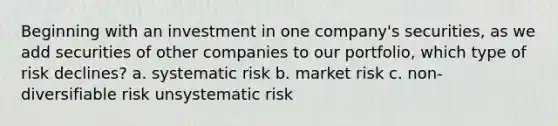 Beginning with an investment in one company's securities, as we add securities of other companies to our portfolio, which type of risk declines? a. systematic risk b. market risk c. non-diversifiable risk unsystematic risk