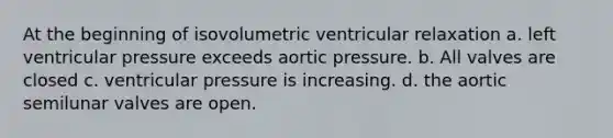 At the beginning of isovolumetric ventricular relaxation a. left ventricular pressure exceeds aortic pressure. b. All valves are closed c. ventricular pressure is increasing. d. the aortic semilunar valves are open.