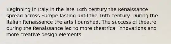 Beginning in Italy in the late 14th century the Renaissance spread across Europe lasting until the 16th century. During the Italian Renaissance the arts flourished. The success of theatre during the Renaissance led to more theatrical innovations and more creative design elements.