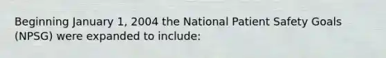 Beginning January 1, 2004 the National Patient Safety Goals (NPSG) were expanded to include: