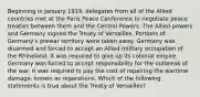 Beginning in January 1919, delegates from all of the Allied countries met at the Paris Peace Conference to negotiate peace treaties between them and the Central Powers. The Allied powers and Germany signed the Treaty of Versailles. Portions of Germany's prewar territory were taken away. Germany was disarmed and forced to accept an Allied military occupation of the Rhineland. It was required to give up its colonial empire. Germany was forced to accept responsibility for the outbreak of the war. It was required to pay the cost of repairing the wartime damage, known as reparations. Which of the following statements is true about the Treaty of Versailles?