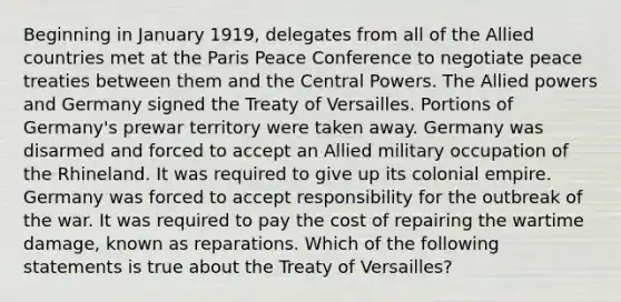 Beginning in January 1919, delegates from all of the Allied countries met at the Paris Peace Conference to negotiate peace treaties between them and the Central Powers. The Allied powers and Germany signed the Treaty of Versailles. Portions of Germany's prewar territory were taken away. Germany was disarmed and forced to accept an Allied military occupation of the Rhineland. It was required to give up its colonial empire. Germany was forced to accept responsibility for the outbreak of the war. It was required to pay the cost of repairing the wartime damage, known as reparations. Which of the following statements is true about the Treaty of Versailles?