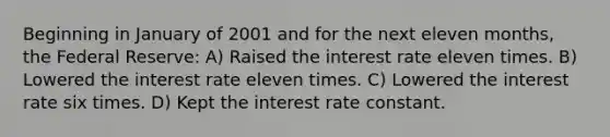 Beginning in January of 2001 and for the next eleven months, the Federal Reserve: A) Raised the interest rate eleven times. B) Lowered the interest rate eleven times. C) Lowered the interest rate six times. D) Kept the interest rate constant.