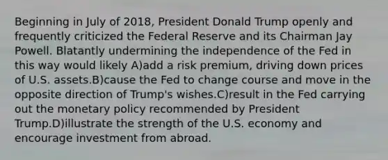 Beginning in July of 2018, President Donald Trump openly and frequently criticized the Federal Reserve and its Chairman Jay Powell. Blatantly undermining the independence of the Fed in this way would likely A)add a risk premium, driving down prices of U.S. assets.B)cause the Fed to change course and move in the opposite direction of Trump's wishes.C)result in the Fed carrying out the monetary policy recommended by President Trump.D)illustrate the strength of the U.S. economy and encourage investment from abroad.