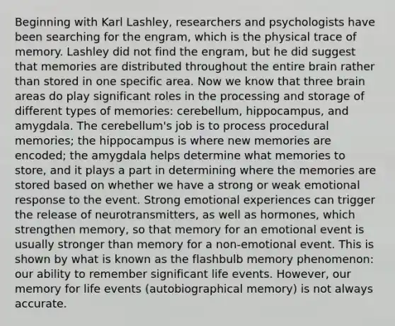 Beginning with Karl Lashley, researchers and psychologists have been searching for the engram, which is the physical trace of memory. Lashley did not find the engram, but he did suggest that memories are distributed throughout the entire brain rather than stored in one specific area. Now we know that three brain areas do play significant roles in the processing and storage of different types of memories: cerebellum, hippocampus, and amygdala. The cerebellum's job is to process procedural memories; the hippocampus is where new memories are encoded; the amygdala helps determine what memories to store, and it plays a part in determining where the memories are stored based on whether we have a strong or weak emotional response to the event. Strong emotional experiences can trigger the release of neurotransmitters, as well as hormones, which strengthen memory, so that memory for an emotional event is usually stronger than memory for a non-emotional event. This is shown by what is known as the flashbulb memory phenomenon: our ability to remember significant life events. However, our memory for life events (autobiographical memory) is not always accurate.