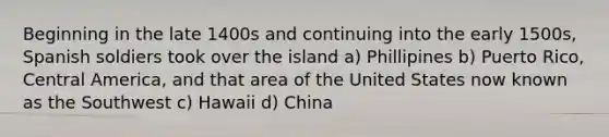 Beginning in the late 1400s and continuing into the early 1500s, Spanish soldiers took over the island a) Phillipines b) Puerto Rico, Central America, and that area of the United States now known as the Southwest c) Hawaii d) China