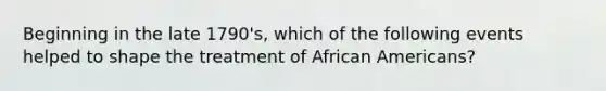 Beginning in the late 1790's, which of the following events helped to shape the treatment of African Americans?