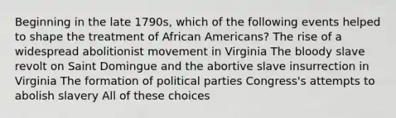 Beginning in the late 1790s, which of the following events helped to shape the treatment of African Americans? The rise of a widespread abolitionist movement in Virginia The bloody slave revolt on Saint Domingue and the abortive slave insurrection in Virginia The formation of political parties Congress's attempts to abolish slavery All of these choices