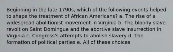 Beginning in the late 1790s, which of the following events helped to shape the treatment of African Americans? a. The rise of a widespread abolitionist movement in Virginia b. The bloody slave revolt on Saint Domingue and the abortive slave insurrection in Virginia c. Congress's attempts to abolish slavery d. The formation of political parties e. All of these choices