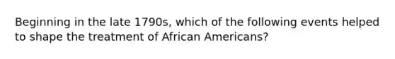 Beginning in the late 1790s, which of the following events helped to shape the treatment of African Americans?