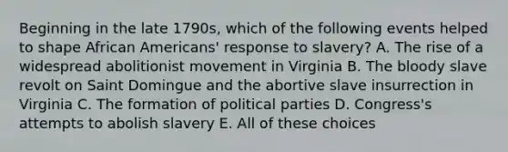 Beginning in the late 1790s, which of the following events helped to shape African Americans' response to slavery? A. The rise of a widespread abolitionist movement in Virginia B. The bloody slave revolt on Saint Domingue and the abortive slave insurrection in Virginia C. The formation of political parties D. Congress's attempts to abolish slavery E. All of these choices