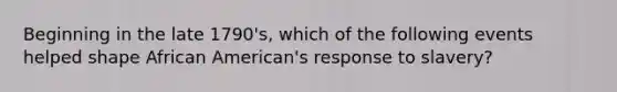 Beginning in the late 1790's, which of the following events helped shape African American's response to slavery?