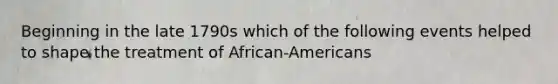 Beginning in the late 1790s which of the following events helped to shape the treatment of African-Americans