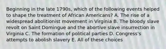 Beginning in the late 1790s, which of the following events helped to shape the treatment of African Americans? A. The rise of a widespread abolitionist movement in Virginia B. The bloody slave revolt on Saint Domingue and the abortive slave insurrection in Virginia C. The formation of political parties D. Congress's attempts to abolish slavery E. All of these choices