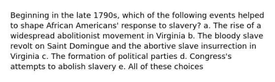 Beginning in the late 1790s, which of the following events helped to shape African Americans' response to slavery? a. The rise of a widespread abolitionist movement in Virginia b. The bloody slave revolt on Saint Domingue and the abortive slave insurrection in Virginia c. The formation of political parties d. Congress's attempts to abolish slavery e. All of these choices