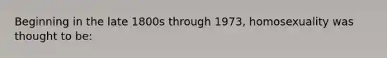 Beginning in the late 1800s through 1973, homosexuality was thought to be: