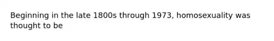 Beginning in the late 1800s through 1973, homosexuality was thought to be