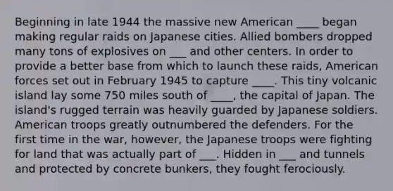 Beginning in late 1944 the massive new American ____ began making regular raids on Japanese cities. Allied bombers dropped many tons of explosives on ___ and other centers. In order to provide a better base from which to launch these raids, American forces set out in February 1945 to capture ____. This tiny volcanic island lay some 750 miles south of ____, the capital of Japan. The island's rugged terrain was heavily guarded by Japanese soldiers. American troops greatly outnumbered the defenders. For the first time in the war, however, the Japanese troops were fighting for land that was actually part of ___. Hidden in ___ and tunnels and protected by concrete bunkers, they fought ferociously.