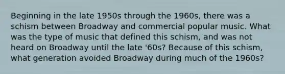 Beginning in the late 1950s through the 1960s, there was a schism between Broadway and commercial popular music. What was the type of music that defined this schism, and was not heard on Broadway until the late '60s? Because of this schism, what generation avoided Broadway during much of the 1960s?