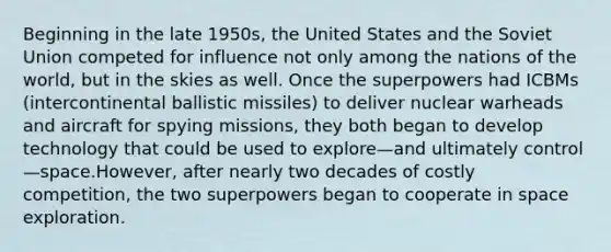 Beginning in the late 1950s, the United States and the Soviet Union competed for influence not only among the nations of the world, but in the skies as well. Once the superpowers had ICBMs (intercontinental ballistic missiles) to deliver nuclear warheads and aircraft for spying missions, they both began to develop technology that could be used to explore—and ultimately control—space.However, after nearly two decades of costly competition, the two superpowers began to cooperate in space exploration.