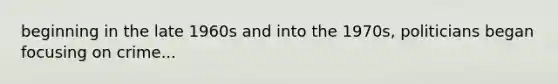 beginning in the late 1960s and into the 1970s, politicians began focusing on crime...