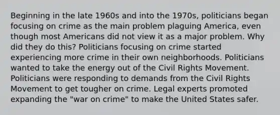 Beginning in the late 1960s and into the 1970s, politicians began focusing on crime as the main problem plaguing America, even though most Americans did not view it as a major problem. Why did they do this? Politicians focusing on crime started experiencing more crime in their own neighborhoods. Politicians wanted to take the energy out of the Civil Rights Movement. Politicians were responding to demands from the Civil Rights Movement to get tougher on crime. Legal experts promoted expanding the "war on crime" to make the United States safer.