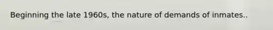 Beginning the late 1960s, the nature of demands of inmates..