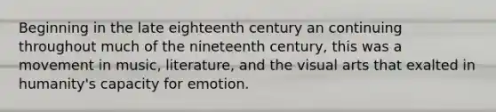 Beginning in the late eighteenth century an continuing throughout much of the nineteenth century, this was a movement in music, literature, and the visual arts that exalted in humanity's capacity for emotion.