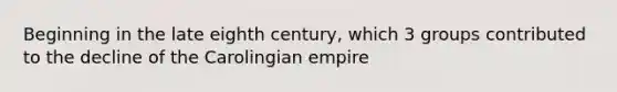 Beginning in the late eighth century, which 3 groups contributed to the decline of the Carolingian empire