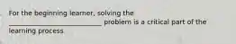 For the beginning learner, solving the ____________________________ problem is a critical part of the learning process