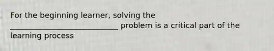 For the beginning learner, solving the ____________________________ problem is a critical part of the learning process