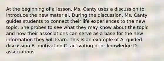 At the beginning of a lesson, Ms. Canty uses a discussion to introduce the new material. During the discussion, Ms. Canty guides students to connect their life experiences to the new topic. She probes to see what they may know about the topic and how their associations can serve as a base for the new information they will learn. This is an example of A. guided discussion B. motivation C. activating prior knowledge D. associations