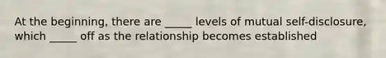 At the beginning, there are _____ levels of mutual self-disclosure, which _____ off as the relationship becomes established