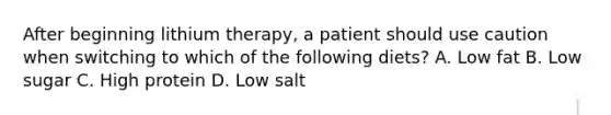 After beginning lithium therapy, a patient should use caution when switching to which of the following diets? A. Low fat B. Low sugar C. High protein D. Low salt